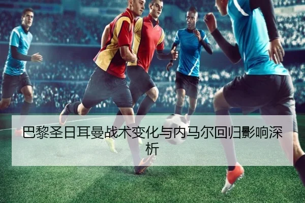 巴黎圣日耳曼战术变化与内马尔回归影响深析
